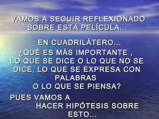 VAMOS A SEGUIR REFLEXIONADOVAMOS A SEGUIR REFLEXIONADO
SOBRE ESTA PELÍCULA...SOBRE ESTA PELÍCULA...
EN CUADRILÁTERO...EN CUADRILÁTERO...
¿QUÉ ES MÁS IMPORTANTE ,¿QUÉ ES MÁS IMPORTANTE ,
LO QUE SE DICE O LO QUE NO SELO QUE SE DICE O LO QUE NO SE
DICE, LO QUE SE EXPRESA CONDICE, LO QUE SE EXPRESA CON
PALABRASPALABRAS
O LO QUE SE PIENSA?O LO QUE SE PIENSA?
PUES VAMOS APUES VAMOS A
HACER HIPÓTESIS SOBREHACER HIPÓTESIS SOBRE
ESTO...ESTO...
 
