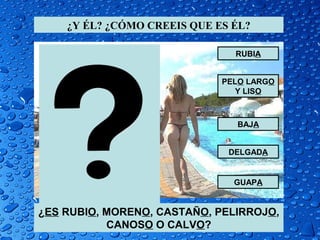 ¿Y ÉL? ¿CÓMO CREEIS QUE ES ÉL?

                               RUBIA


                             PELO LARGO
                                Y LISO



                               BAJA


                              DELGADA


                               GUAPA


¿ES RUBIO, MORENO, CASTAÑO, PELIRROJO,
           CANOSO O CALVO?
 