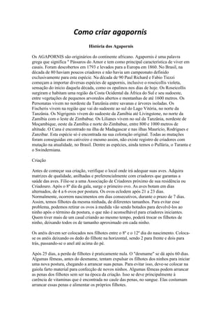 Como criar agapornis
                               História dos Agapornis

Os AGAPORNIS são originários do continente africano. Agapornis é uma palavra
grega que significa " Pássaros do Amor e tem como principal característica de viver em
casais. Foram descobertos em 1793 e levados para a Europa em 1860. No Brasil, na
década de 80 haviam poucos criadores e não havia um campeonato definido
exclusivamente para esta espécie. Na década de 90 Paul Richard e Fabio Tiezzi
começam a importar diversas espécies de agapornis, inclusive o roseicollis violeta,
sensação do início daquela década, como os opalinos nos dias de hoje. Os Roseicollis
surgiram e habitam uma região da Costa Ocidental da África do Sul e seu sudoeste,
entre vegetações de pequenos arvoredos abertos e montanhas de até 1600 metros. Os
Personatas vivem no nordeste da Tanzânia entre savanas e árvores isoladas. Os
Fischeris vivem na região que vai do sudoeste ao sul do Lago Vitória, no norte da
Tanzânia. Os Nigrigenis vivem do sudoeste da Zamíbia até Livingstone, no norte da
Zamíbia com o leste de Zimbabue. Os Lilianes vivem no sul da Tanzânia, nordeste de
Moçambique, oeste da Zamíbia e norte do Zimbabue, entre 800 e 1000 metros de
altitude. O Cana é encontrado na ilha de Madagascar e nas ilhas Maurício, Rodrigues e
Zanzibar. Esta espécie só é encontrada na sua coloração original. Todas as mutações
foram conseguidas em cativeiro e mesmo assim, não existe registro de criadores com
mutação na atualidade, no Brasil. Dentre as espécies, ainda temos o Pullária, o Taranta e
o Swinderniana.

Criação

Antes de começar sua criação, verifique o local onde irá adequar suas aves. Adquira
matrizes de qualidade, anilhadas e preferencialmente com criadores que garantas a
saúde das aves. Filie-se a uma Associação de Criadores próximo de sua residência ou
Criadouro. Após o 8º dia da gala, surge o primeiro ovo. As aves botam em dias
alternados, de 4 a 6 ovos por postura. Os ovos eclodem após 21 a 23 dias.
Normalmente, ocorrem nascimentos em dias consecutivos, durante o prazo de 7 dias.
Assim, temos filhotes da mesma ninhada, de diferentes tamanhos. Para evitar esse
problema, podemos retirar os ovos à medida vão sendo botados para devolvê-los ao
ninho após o término da postura, o que não é aconselhável para criadores iniciantes.
Quem tiver mais de um casal criando ao mesmo tempo, poderá trocar os filhotes de
ninho, deixando todos os de tamanho aproximado em cada ninho.

Os anéis devem ser colocados nos filhotes entre o 8º e o 12º dia do nascimento. Coloca-
se os anéis deixando os dedo do filhote na horizontal, sendo 2 para frente e dois para
trás, passando-se o anel até acima do pé.

Após 25 dias, a perda de filhotes é praticamente nula. O "desmame" se dá após 60 dias.
Algumas fêmeas, antes do desmame, tentam expulsar os filhotes dos ninhos para iniciar
uma nova postura, chegando a arrancar suas penas. Para evitar isso, deve-se colocar na
gaiola farto material para confecção de novos ninhos. Algumas fêmeas podem arrancar
as penas dos filhotes sem ser na época da criação. Isso se deve principalmente à
carência de vitaminas que é encontrada no caule das penas, no sangue. Elas costumam
arrancar essas penas e alimentar os próprios filhotes.
 