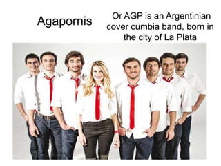 Agapornis
Or AGP is an Argentinian
cover cumbia band, born in
the city of La Plata