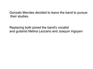 Gonzalo Mendes decided to leave the band to pursue
their studies.
Replacing both joined the band's vocalist
and guitarist Melina Lezcano and Joaquin Irigoyen