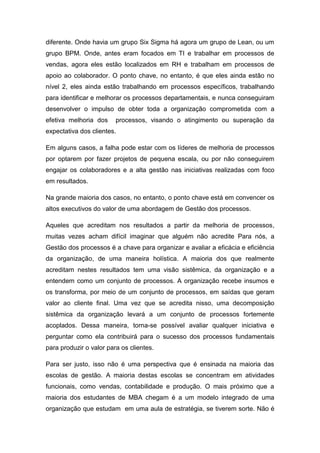 diferente. Onde havia um grupo Six Sigma há agora um grupo de Lean, ou um
grupo BPM. Onde, antes eram focados em TI e trabalhar em processos de
vendas, agora eles estão localizados em RH e trabalham em processos de
apoio ao colaborador. O ponto chave, no entanto, é que eles ainda estão no
nível 2, eles ainda estão trabalhando em processos específicos, trabalhando
para identificar e melhorar os processos departamentais, e nunca conseguiram
desenvolver o impulso de obter toda a organização comprometida com a
efetiva melhoria dos processos, visando o atingimento ou superação da
expectativa dos clientes.
Em alguns casos, a falha pode estar com os líderes de melhoria de processos
por optarem por fazer projetos de pequena escala, ou por não conseguirem
engajar os colaboradores e a alta gestão nas iniciativas realizadas com foco
em resultados.
Na grande maioria dos casos, no entanto, o ponto chave está em convencer os
altos executivos do valor de uma abordagem de Gestão dos processos.
Aqueles que acreditam nos resultados a partir da melhoria de processos,
muitas vezes acham difícil imaginar que alguém não acredite Para nós, a
Gestão dos processos é a chave para organizar e avaliar a eficácia e eficiência
da organização, de uma maneira holística. A maioria dos que realmente
acreditam nestes resultados tem uma visão sistêmica, da organização e a
entendem como um conjunto de processos. A organização recebe insumos e
os transforma, por meio de um conjunto de processos, em saídas que geram
valor ao cliente final. Uma vez que se acredita nisso, uma decomposição
sistêmica da organização levará a um conjunto de processos fortemente
acoplados. Dessa maneira, torna-se possível avaliar qualquer iniciativa e
perguntar como ela contribuirá para o sucesso dos processos fundamentais
para produzir o valor para os clientes.
Para ser justo, isso não é uma perspectiva que é ensinada na maioria das
escolas de gestão. A maioria destas escolas se concentram em atividades
funcionais, como vendas, contabilidade e produção. O mais próximo que a
maioria dos estudantes de MBA chegam é a um modelo integrado de uma
organização que estudam em uma aula de estratégia, se tiverem sorte. Não é
 