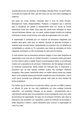 surpreendente que um professor de estratégia, Michael Porter, foi quem definiu
o conceito da Cadeia de Valor, que ele incluiu em seu livro sobre estratégia de
negócios.
Isto pode ser muito confuso. Gerentes leem o livro de Peter Drucker,
Management: Tasks, Responsibilities, Practices, e imaginam que o caminho
para a excelência em gestão é simplesmente fazer um monte de coisas
específicas muito bem feitas. Esta ideia fica ainda mais reforçada se lerem
Harvard Business Review, que, em geral, publica artigos focados em práticas
individuais e quase nunca fornece uma visão da organização como um todo.
A organização é composta por um conjunto de processos integrados que
existem para gerar valor para os clientes. Quando os gerentes começam a
entender este conceito básico, gradualmente se encantam com os detalhes da
contabilidade ou vendas ou TI e percebem que todas as atividades de forma
integrada, contribuem ou não na produção de valor para os clientes.
O mais próximo que os executivos seniores chegam a uma visão integrada da
organização é por meio de um modelo financeiro. A empresa existe para gerar
um bom retorno sobre o capital. Essa é uma perspectiva válida, e normalmente
rivaliza com a perspectiva do processo. Infelizmente, ela não agrega muito para
as diretrizes operacionais. Muita ênfase em finanças leva os executivos a
pensarem que se eles apenas cortarem custos vão conseguir melhores
resultados. Eles podem certamente obter um melhor retorno sobre seu capital
atual, como qualquer pessoa que demitiu metade dos seus funcionários , mas é
muito pouco provável que produzam grande valor para os seus clientes de
forma sustentável.
Por razões que já discutimos um executivo sênior, que tem um MBA e passou
os últimos 30 anos de sua vida trabalhando em uma unidade funcional
específica - em marketing, finanças, ou de vendas – provavelmente não é
naturalmente atraído para uma perspectiva nova e abrangente como uma visão
de processos da organização. Ou seja, em um primeiro momento, são raros os
executivos que acreditam nos resultados a partir da melhoria de processos e
estão dispostos a liderar o apoio necessário para conduzir a organização ao
nível 3 ou mais.
 