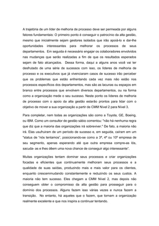 A trajetória de um líder de melhoria de processo deve ser permeada por alguns
fatores fundamentais: O primeiro ponto é conseguir o patrocínio da alta gestão,
mesmo que inicialmente sejam gestores isolados que irão apoiá-lo e dar-lhe
oportunidades interessantes para melhorar os processos de seus
departamentos. Em seguida é necessário engajar os colaboradores envolvidos
nas mudanças que serão realizadas a fim de que os resultados esperados
sejam de fato alcançados. Dessa forma, daqui a alguns anos você vai ter
desfrutado de uma série de sucessos com isso, os líderes de melhoria de
processo e os executivos que já vivenciaram casos de sucesso irão perceber
que os problemas que estão enfrentando cada vez mais não estão nos
processos específicos dos departamentos, mas são as lacunas ou espaços em
branco entre processos que envolvem diversos departamentos, ou na forma
como a organização mede o seu sucesso. Neste ponto os líderes de melhoria
de processo com o apoio da alta gestão estarão prontos para lidar com o
objetivo de mover a sua organização a partir de CMM Nível 2 para Nível 3.
Para completar, nem todas as organizações são como a Toyota, GE, Boeing,
ou IBM. Como um consultor de gestão sábio comentou: "não há nenhuma regra
que diz que a maioria das organizações irá sobreviver." De fato, a maioria não
irá. Elas usufruiram de um período de sucesso e, em seguida, caíram em um
"status de “nós tentamos”, posicionando-se como a 3ª, 4ª ou 10º empresa de
seu segmento, apenas esperando até que outra empresa compre-as lós,
sacuda- as e lhes dêem uma nova chance de conseguir algo interessante”.
Muitas organizações tentam dominar seus processos e criar organizações
focadas e eficientes que continuamente melhoram seus processos e a
qualidade de suas saídas, produzindo mais e mais valor para os clientes,
enquanto crescemmudando constantemente e reduzindo os seus custos. A
maioria não tem sucesso. Eles chegam a CMM Nível 2, mas depois não
conseguem obter o compromisso da alta gestão para prosseguir para o
domínio dos processos. Alguns fazem isso várias vezes e nunca fazem a
transição. No entanto, há aqueles que o fazem, que tornam a organização
realmente excelente e que nos inspira a continuar tentando.
 