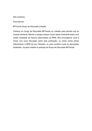 Até a próxima,
Paul Harmon
BPTrends Grupo de Discussão Linkedin
Criamos um Grupo de Discussão BPTrends no Linkedin para permitir que os
nossos membros, leitores e amigos possam trocar ideias livremente sobre uma
ampla variedade de tópicos relacionados ao BPM. Nós encorajamos você a
iniciar uma nova discussão sobre esta publicação, ou sobre outros temas
relacionados a BPM de seu interesse, ou para contribuir para as discussões
existentes. Vá para Linkedin e participe do Grupo de Discussão BPTrends.
 