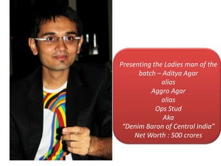 Presenting the Ladies man of the
batch C Aditya Agar
alias
Aggro Agar
alias
Ops Stud
Aka
Denim Baron of Central India
Net Worth : 500 crores
 