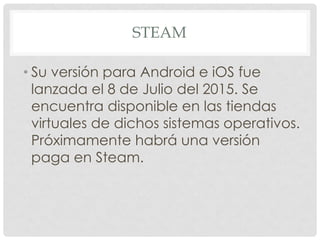 STEAM
• Su versión para Android e iOS fue
lanzada el 8 de Julio del 2015. Se
encuentra disponible en las tiendas
virtuales de dichos sistemas operativos.
Próximamente habrá una versión
paga en Steam.
 