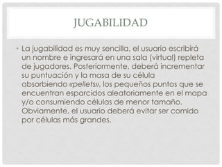 JUGABILIDAD
• La jugabilidad es muy sencilla, el usuario escribirá
un nombre e ingresará en una sala (virtual) repleta
de jugadores. Posteriormente, deberá incrementar
su puntuación y la masa de su célula
absorbiendo «pellets», los pequeños puntos que se
encuentran esparcidos aleatoriamente en el mapa
y/o consumiendo células de menor tamaño.
Obviamente, el usuario deberá evitar ser comido
por células más grandes.
 