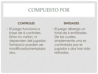COMPUESTO POR
CONTROLES
• El juego funciona a
base de 6 controles.
Estos no varían, ni
dependen del jugador.
Tampoco pueden ser
modificados/remplaza
dos.
ENTIDADES
• El juego alberga un
total de 6 entidades.
De las cuales,
simplemente una es
controlada por el
jugador y dos han sido
retiradas.
 