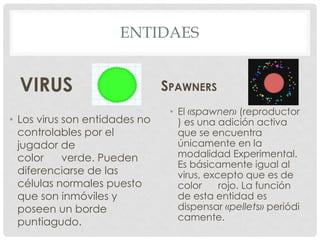 ENTIDAES
VIRUS
• Los virus son entidades no
controlables por el
jugador de
color verde. Pueden
diferenciarse de las
células normales puesto
que son inmóviles y
poseen un borde
puntiagudo.
SPAWNERS
• El «spawner» (reproductor
) es una adición activa
que se encuentra
únicamente en la
modalidad Experimental.
Es básicamente igual al
virus, excepto que es de
color rojo. La función
de esta entidad es
dispensar «pellets» periódi
camente.
 