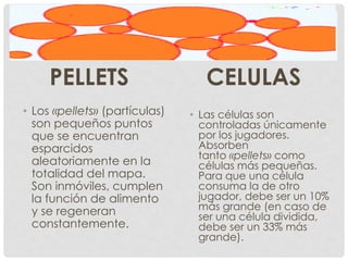 PELLETS
• Los «pellets» (partículas)
son pequeños puntos
que se encuentran
esparcidos
aleatoriamente en la
totalidad del mapa.
Son inmóviles, cumplen
la función de alimento
y se regeneran
constantemente.
CELULAS
• Las células son
controladas únicamente
por los jugadores.
Absorben
tanto «pellets» como
células más pequeñas.
Para que una célula
consuma la de otro
jugador, debe ser un 10%
más grande (en caso de
ser una célula dividida,
debe ser un 33% más
grande).
 