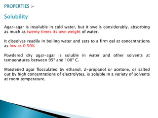 PROPERTIES :-
Solubility
Agar-agar is insoluble in cold water, but it swells considerably, absorbing
as much as twenty times its own weight of water.
It dissolves readily in boiling water and sets to a firm gel at concentrations
as low as 0.50%.
Powdered dry agar-agar is soluble in water and other solvents at
temperatures between 95º and 100º C.
Moistened agar flocculated by ethanol, 2-propanol or acetone, or salted
out by high concentrations of electrolytes, is soluble in a variety of solvents
at room temperature.
 