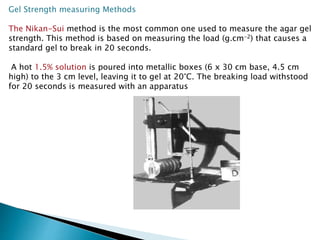 Gel Strength measuring Methods
The Nikan-Sui method is the most common one used to measure the agar gel
strength. This method is based on measuring the load (g.cm-2) that causes a
standard gel to break in 20 seconds.
A hot 1.5% solution is poured into metallic boxes (6 x 30 cm base, 4.5 cm
high) to the 3 cm level, leaving it to gel at 20°C. The breaking load withstood
for 20 seconds is measured with an apparatus
 