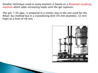 Another technique used in some markets is based on a Rowerbal weighing
machine which adds increasing loads until the gel ruptures.
The gel, 1.5% agar, is prepared in a similar way to the one used for the
Nikan-Sui method but in a crystallizing dish (70 mm diameter, 52 mm
high) to a level of 48 mm
 