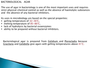 BACTERIOLOGICAL AGAR
The use of agar in bacteriology is one of the most important uses and requires
strict physical-chemical control as well as the absence of haemolytic substances
and the absence of any bacterial inhibitors.
Its uses in microbiology are based on the special properties:
 gelling temperature of 32-36°C,
 melting temperature of 85-86°C,
 lack of hydrolysis by bacterial exoenzymes
 ability to be prepared without bacterial inhibitors.
Bacteriological agar is prepared from Gelidium and Pterocladia because
Gracilaria and Gelidiella give agars with gelling temperatures above 41°C.
 