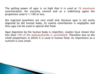 The gelling power of agar is so high that it is used at 1% maximum
concentration; for viscosity control and as a stabilizing agent the
proportion used is 1/100 or less.
the ingested quantities are very small and, because agar is not easily
digested by the human body, its calorie contribution is negligible and
thus agar can be used in special diet food.
Agar digestion by the human body is imperfect, studies have shown that
less than 10% of the polysaccharide is assimilated. Therefore due to the
small proportions in which it is used in human food, its importance as a
nutrient is very small.
 