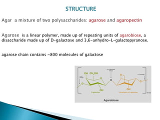 STRUCTURE
Agar a mixture of two polysaccharides: agarose and agaropectin
Agarose is a linear polymer, made up of repeating units of agarobiose, a
disaccharide made up of D-galactose and 3,6-anhydro-L-galactopyranose.
agarose chain contains ~800 molecules of galactose
 