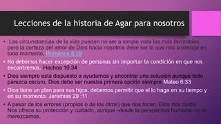 Lecciones de la historia de Agar para nosotros
• Las circunstancias de la vida pueden no ser a simple vista las más favorables,
pero la certeza del amor de Dios hacia nosotros debe ser lo que nos sostenga en
todo momento. Romanos 8:28
• No debemos hacer excepción de personas sin importar la condición en que nos
encontremos. Hechos 10:34
• Dios siempre esta dispuesto a ayudarnos y encontrar una solución aunque todo
parezca oscuro, Dios debe ser nuestra primera opción siempre Mateo 6:33
• Dios tiene un plan para sus hijos, debemos permitir que el lo haga en su tiempo y
en su momento. Jeremias 29 :11
• A pesar de los errores (propios o de los otros) que nos tocan, Dios nos cuida.
Nos ofrece su protección y cuidado, aunque -desde la perspectiva humana- no lo
merezcamos.
 