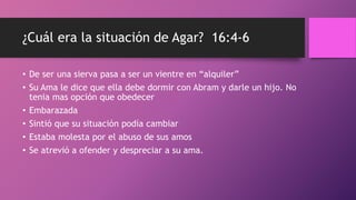 ¿Cuál era la situación de Agar? 16:4-6
• De ser una sierva pasa a ser un vientre en “alquiler”
• Su Ama le dice que ella debe dormir con Abram y darle un hijo. No
tenia mas opción que obedecer
• Embarazada
• Sintió que su situación podía cambiar
• Estaba molesta por el abuso de sus amos
• Se atrevió a ofender y despreciar a su ama.
 