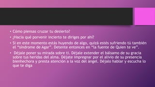 • Cómo piensas cruzar tu desierto?
• ¿Hacia qué porvenir incierto te diriges por ahí?
• Si en este momento estás huyendo de algo, quizá estés sufriendo tú también
el “síndrome de Agar”. Detente entonces en “la fuente de Quien te ve”.
• Déjale poner su mirada sobre ti. Déjale extender el bálsamo de su gracia
sobre tus heridas del alma. Déjate impregnar por el alivio de su presencia
bienhechora y presta atención a la voz del ángel. Déjalo hablar y escucha lo
que te diga
 