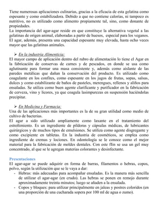 Tiene numerosas aplicaciones culinarias, gracias a la eficacia de esta gelatina como
espesante y como estabilizadora. Debido a que no contiene calorías, ni tampoco es
nutritivo, no es utilizado como alimento propiamente tal, sino, como donante de
propiedades.
La importancia del agar-agar reside en que constituye la alternativa vegetal a las
gelatinas de origen animal, elaboradas a partir de huesos, especial para los veganos.
El agar, además, presenta una capacidad espesante muy elevada, hasta ocho veces
mayor que las gelatinas animales.

    En la industria Alimenticia:
El mayor campo de aplicación dentro del rubro de alimentación lo tiene el Agar en
la fabricación de conservas de carnes y de pescados, en donde se usa como
aglutinante para formar una masa consistente y, además como aislante de las
paredes metálicas que dañan la conservación del producto. Es utilizado como
coagulante en los confites, como espesante en los jugos de frutas, sopas, salsas,
dulces y como estabilizante de baños de pasteles, merengues, rellenos y aliños para
ensaladas. Se utiliza como buen agente clarificante y purificador en la fabricación
de cerveza, vino y licores, ya que coagula lasimpurezas en suspensión haciéndolas
precipitar.

    En Medicina y Farmacia:
Una de las aplicaciones más importantes es la de su gran utilidad como medio de
cultivo de bacterias.
El agar a sido utilizado ampliamente como laxante en el tratamiento del
estreñimiento. Es un ingrediente de píldoras y cápsulas médicas, de lubricantes
quirúrgicos y de muchos tipos de emulsiones. Se utiliza como agente disgregante y
como excipiente en tabletas. En la industria de cosméticos, se emplea como
ingrediente de cremas y lociones. En odontología se le conoce como el mejor
material para la fabricación de moldes dentales. Con este fIin se usa un gel muy
concentrado, al que se le agregan materias colorantes y desinfectante.

Presentaciones
El agar-agar se puede adquirir en forma de barras, filamentos o hebras, copos,
polvo, según la utilización que se le vaya a dar:
   - Hebras: más adecuadas para acompañar ensaladas. Es la manera más sencilla
     de utilizar el agar-agar (en crudo). Las hebras se ponen en remojo durante
     aproximadamente treinta minutos; luego se añaden a la ensalada.
   - Copos y bloques: para utilizar principalmente en jaleas y postres coloridos (en
     una proporción de una cucharada sopera por 100 ml de agua o zumo).
 
