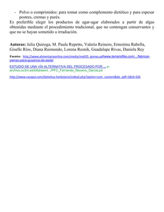 - Polvo o comprimidos: para tomar como complemento dietético y para espesar
     postres, cremas y purés.
Es preferible elegir los productos de agar-agar elaborados a partir de algas
obtenidas mediante el procedimiento tradicional, que no contengan conservantes y
que no se hayan sometido a irradiación.

Autoras: Julia Quiroga, M. Paula Repetto, Valeria Reinero, Ernestina Rabella,
Giselle Ríos, Diana Raimondo, Lorena Resnik, Guadalupe Rivas, Daniela Rey
Fuentes: http://www.alimentariaonline.com/media/ma035_gomas.pdfwww.terrariofilia.com/.../fabricar-
pienso-para-gusanos-de-seda/
ESTUDIO DE UNA VÍA ALTERNATIVA DEL PROCESADO POR ... e-
archivo.uc3m.es/bitstream/.../PFC_Fernando_Navarro_Garcia.pd
http://www.casapia.com/dietetica-herbolario/index2.php?option=com_content&do_pdf=1&id=326
 