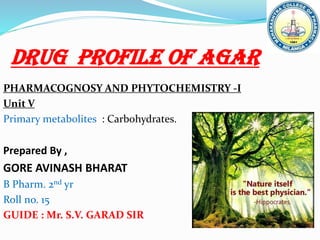 Drug profile of AGAR
PHARMACOGNOSY AND PHYTOCHEMISTRY -I
Unit V
Primary metabolites : Carbohydrates.
Prepared By ,
GORE AVINASH BHARAT
B Pharm. 2nd yr
Roll no. 15
GUIDE : Mr. S.V. GARAD SIR
 