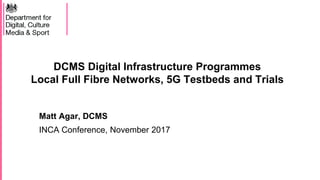 DCMS Digital Infrastructure Programmes
Local Full Fibre Networks, 5G Testbeds and Trials
Matt Agar, DCMS
INCA Conference, November 2017
 