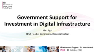 Government Support for Investment
INCA | 16 October 2019
Government Support for
Investment in Digital Infrastructure
Matt Agar
BDUK Head of Commercial, Design & Strategy
 