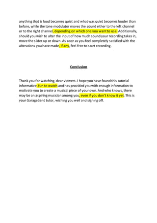 anything that is loud becomes quiet and whatwas quiet becomes louder than
before, while the tone modulator moves the sound either to the left channel
or to the right channel, depending on which one you wantto use. Additionally,
should you wish to alter the input of how much sound your recording takes in,
move the slider up or down. As soon as you feel completely satisfied with the
alterations you have made, if any, feel free to start recording.
Conclusion
Thank you for watching, dear viewers. I hopeyou have found this tutorial
informative, fun to watch and has provided you with enough information to
motivate you to create a musicalpiece of your own. And who knows, there
may be an aspiring musician among you, even if you don’t know it yet. This is
your GarageBand tutor, wishing you well and signing off.
 