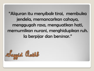 “Alquran itu menyibak tirai, membuka
jendela, memancarkan cahaya,
menggugah rasa, menguatkan hati,
memurnikan nurani, menghidupkan ruh.
Ia berpijar dan bersinar.”
Sayyid Quthb
 