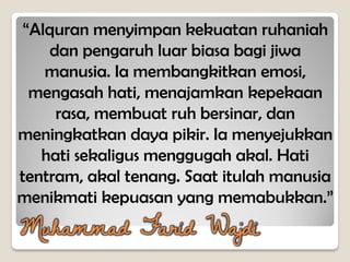 “Alquran menyimpan kekuatan ruhaniah
dan pengaruh luar biasa bagi jiwa
manusia. Ia membangkitkan emosi,
mengasah hati, menajamkan kepekaan
rasa, membuat ruh bersinar, dan
meningkatkan daya pikir. Ia menyejukkan
hati sekaligus menggugah akal. Hati
tentram, akal tenang. Saat itulah manusia
menikmati kepuasan yang memabukkan.”
Muhammad Farid Wajdi
 