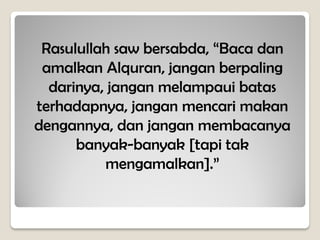 Rasulullah saw bersabda, “Baca dan
amalkan Alquran, jangan berpaling
darinya, jangan melampaui batas
terhadapnya, jangan mencari makan
dengannya, dan jangan membacanya
banyak-banyak [tapi tak
mengamalkan].”
 