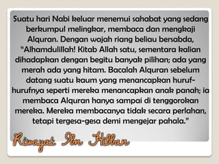 Suatu hari Nabi keluar menemui sahabat yang sedang
berkumpul melingkar, membaca dan mengkaji
Alquran. Dengan wajah riang beliau bersabda,
“Alhamdulillah! Kitab Allah satu, sementara kalian
dihadapkan dengan begitu banyak pilihan; ada yang
merah ada yang hitam. Bacalah Alquran sebelum
datang suatu kaum yang menancapkan huruf-
hurufnya seperti mereka menancapkan anak panah; ia
membaca Alquran hanya sampai di tenggorokan
mereka. Mereka membacanya tidak secara perlahan,
tetapi tergesa-gesa demi mengejar pahala.”
Riwayat Ibn Hibban
 