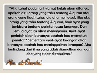 “Aku takut pada hari kiamat kelak akan ditanya,
apakah aku orang yang tahu tentang Alquran atau
orang yang tidak tahu, lalu aku menjawab jika aku
orang yang tahu tentang Alquran, baik ayat yang
berbicara tentang perintah atau larangan. Dan
semua ayat itu akan menanyaiku. Ayat-ayat
perintah akan bertanya: apakah kau mematuhi
perintah? Sementara ayat-ayat larangan akan
bertanya: apakah kau meninggalkan larangan? Aku
berlindung dari ilmu yang tidak diamalkan dan dari
doa yang tidak dikabulkan.”
Abu al-Darda`
 