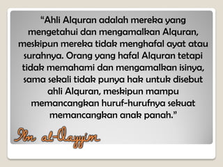 “Ahli Alquran adalah mereka yang
mengetahui dan mengamalkan Alquran,
meskipun mereka tidak menghafal ayat atau
surahnya. Orang yang hafal Alquran tetapi
tidak memahami dan mengamalkan isinya,
sama sekali tidak punya hak untuk disebut
ahli Alquran, meskipun mampu
memancangkan huruf-hurufnya sekuat
memancangkan anak panah.”
Ibn al-Qayyim
 