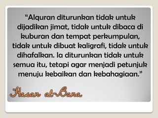 “Alquran diturunkan tidak untuk
dijadikan jimat, tidak untuk dibaca di
kuburan dan tempat perkumpulan,
tidak untuk dibuat kaligrafi, tidak untuk
dihafalkan. Ia diturunkan tidak untuk
semua itu, tetapi agar menjadi petunjuk
menuju kebaikan dan kebahagiaan.”
Hasan al-Bana
 