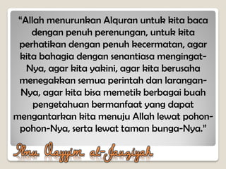 Ibnu Qayyim al-Jauziyah
“Allah menurunkan Alquran untuk kita baca
dengan penuh perenungan, untuk kita
perhatikan dengan penuh kecermatan, agar
kita bahagia dengan senantiasa mengingat-
Nya, agar kita yakini, agar kita berusaha
menegakkan semua perintah dan larangan-
Nya, agar kita bisa memetik berbagai buah
pengetahuan bermanfaat yang dapat
mengantarkan kita menuju Allah lewat pohon-
pohon-Nya, serta lewat taman bunga-Nya.”
 