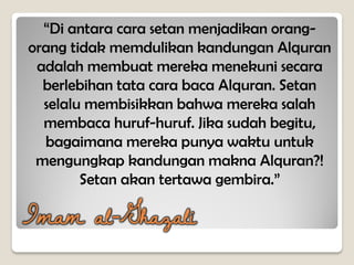 “Di antara cara setan menjadikan orang-
orang tidak memdulikan kandungan Alquran
adalah membuat mereka menekuni secara
berlebihan tata cara baca Alquran. Setan
selalu membisikkan bahwa mereka salah
membaca huruf-huruf. Jika sudah begitu,
bagaimana mereka punya waktu untuk
mengungkap kandungan makna Alquran?!
Setan akan tertawa gembira.”
Imam al-Ghazali
 