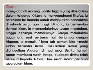 Kisah 1
Honey adalah seorang wanita Inggris yang dibesarkan
dalam keluarga Kristen. Ia menggandrungi filsafat. Ia
berkelana ke Kanada untuk melanjutkan pendidikan
di sebuah perguruan tinggi. Di sana, ia berkenalan
dengan Islam. Ia memperlajarinya secara mendalam,
hingga akhirnya memeluknya. Seraya melukiskan
bagaimana saat pertama kali berjumpa dengan
Alquran, ia menulis, “Saya tak pernah bisa –meski
sudah berusaha keras- melukiskan kesan yang
ditinggalkan Alquran di hati saya. Begitu hampir
tuntas membaca surah ketiga, kudapati diriku telah
bersujud kepada Tuhan. Dan, inilah shalat pertama
saya dalam Islam.
 