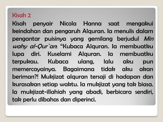 Kisah 2
Kisah penyair Nicola Hanna saat mengakui
keindahan dan pengaruh Alquran. Ia menulis dalam
pengantar puisinya yang gemilang berjudul Min
wahy al-Qur`an: “Kubaca Alquran. Ia membuatku
lupa diri. Kuselami Alquran. Ia membuatku
terpukau. Kubaca ulang, lalu aku pun
memercayainya. Bagaimana tidak aku akan
beriman?! Mukjizat alquran tersaji di hadapan dan
kurasakan setiap waktu. Ia mukjizat yang tak biasa.
Ia mukjizat-illahiah yang abadi, berbicara sendiri,
tak perlu dibahas dan diperinci.
 