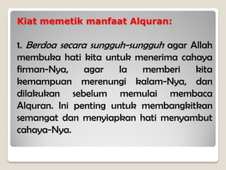 Kiat memetik manfaat Alquran:
1. Berdoa secara sungguh-sungguh agar Allah
membuka hati kita untuk menerima cahaya
firman-Nya, agar Ia memberi kita
kemampuan merenungi kalam-Nya, dan
dilakukan sebelum memulai membaca
Alquran. Ini penting untuk membangkitkan
semangat dan menyiapkan hati menyambut
cahaya-Nya.
 