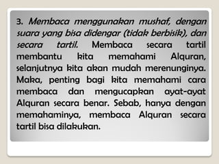 3. Membaca menggunakan mushaf, dengan
suara yang bisa didengar (tidak berbisik), dan
secara tartil. Membaca secara tartil
membantu kita memahami Alquran,
selanjutnya kita akan mudah merenunginya.
Maka, penting bagi kita memahami cara
membaca dan mengucapkan ayat-ayat
Alquran secara benar. Sebab, hanya dengan
memahaminya, membaca Alquran secara
tartil bisa dilakukan.
 
