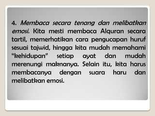 4. Membaca secara tenang dan melibatkan
emosi. Kita mesti membaca Alquran secara
tartil, memerhatikan cara pengucapan huruf
sesuai tajwid, hingga kita mudah memahami
“kehidupan” setiap ayat dan mudah
merenungi maknanya. Selain itu, kita harus
membacanya dengan suara haru dan
melibatkan emosi.
 