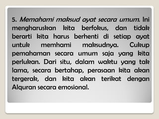 5. Memahami maksud ayat secara umum. Ini
mengharuskan kita berfokus, dan tidak
berarti kita harus berhenti di setiap ayat
untuk memhami maksudnya. Cukup
pemahaman secara umum saja yang kita
perlukan. Dari situ, dalam waktu yang tak
lama, secara bertahap, perasaan kita akan
tergerak, dan kita akan terikat dengan
Alquran secara emosional.
 