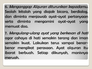 6. Menganggap Alquran diturunkan kepadamu.
Seolah kitalah yang diajak bicara, berdialog,
dan diminta menjawab ayat-ayat pertanyaan
serta diminta mengamini ayat-ayat yang
memuat doa.
7. Mengulang-ulang ayat yang berkesan di hati
agar cahaya di hati semakin terang dan iman
semakin kuat. Lakukan terus sampai benar-
benar mengikat perasaan. Ayat alquran itu
ibarat berbuah. Setiap dikunyah, manisnya
meruah.
 