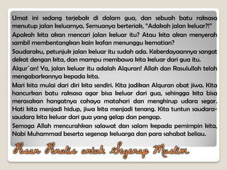 Umat ini sedang terjebak di dalam gua, dan sebuah batu raksasa
menutup jalan keluarnya. Semuanya berteriak, “Adakah jalan keluar?!”
Apakah kita akan mencari jalan keluar itu? Atau kita akan menyerah
sambil membentangkan kain kafan menunggu kematian?
Saudaraku, petunjuk jalan keluar itu sudah ada. Keberdayaannya sangat
dekat dengan kita, dan mampu membawa kita keluar dari gua itu.
Alqur`an! Ya, jalan keluar itu adalah Alquran! Allah dan Rasulullah telah
mengabarkannya kepada kita.
Mari kita mulai dari diri kita sendiri. Kita jadikan Alquran obat jiwa. Kita
hancurkan batu raksasa agar bisa keluar dari gua, sehingga kita bisa
merasakan hangatnya cahaya matahari dan menghirup udara segar.
Hati kita menjadi hidup, jiwa kita menjadi tenang. Kita tuntun saudara-
saudara kita keluar dari gua yang gelap dan pengap.
Semoga Allah mencurahkan salawat dan salam kepada pemimpin kita,
Nabi Muhammad beserta segenap keluarga dan para sahabat beliau.
Pesan Penulis untuk Segenap Muslim
 
