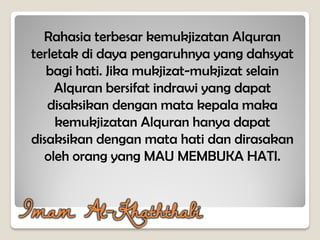 Rahasia terbesar kemukjizatan Alquran
terletak di daya pengaruhnya yang dahsyat
bagi hati. Jika mukjizat-mukjizat selain
Alquran bersifat indrawi yang dapat
disaksikan dengan mata kepala maka
kemukjizatan Alquran hanya dapat
disaksikan dengan mata hati dan dirasakan
oleh orang yang MAU MEMBUKA HATI.
Imam Al-Khaththabi
 