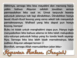 Akhirnya, semoga kita bisa meyakini dan memang harus
yakin bahwa Alquran adalah jawaban semua
permasalahan kita saat ini. Umat terpuruk karena
petunjuk jalannya tak lagi diindahkan. Diindahkan hanya
lewat ritual-ritual kosong yang sama sekali tak menyentuh
pemaknaannya. Walhasil yang kita dapat pun hanya
kosong, hampa!
Buku ini tidak untuk menghakimi siapa pun. Hanya ingin
menyadarkan kita bahwa selama ini kita telah melupakan
satu-satunya petunjuk hidup yang itu tanda kasih sayang-
Nya. Semoga kita bisa lebih bijak memaknainya. Mari
jadikan Alquran sebagai teman 
Bismillah, semoga Allah memudahkan jalan kita~
Komentar Pembaca. (Fauziah)
 