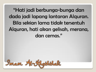 Imam Al-Khaththabi
“Hati jadi berbunga-bunga dan
dada jadi lapang lantaran Alquran.
Bila sekian lama tidak tersentuh
Alquran, hati akan gelisah, merana,
dan cemas.”
 